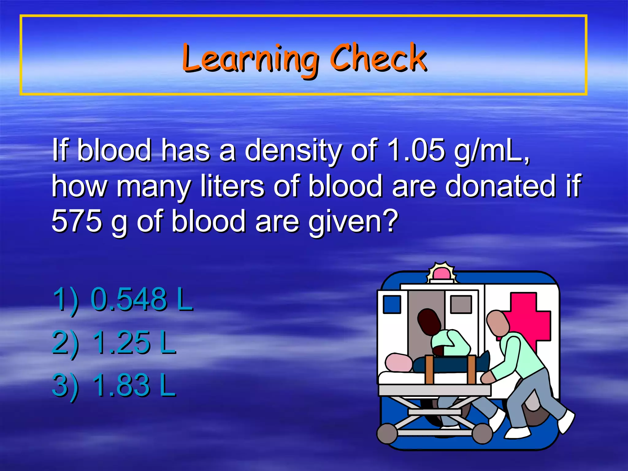Learning Check If blood has a density of 1.05 g/mL, how many liters of blood are donated if 575 g of blood are given? 1)  0.548 L 2)  1.25 L 3)  1.83 L 