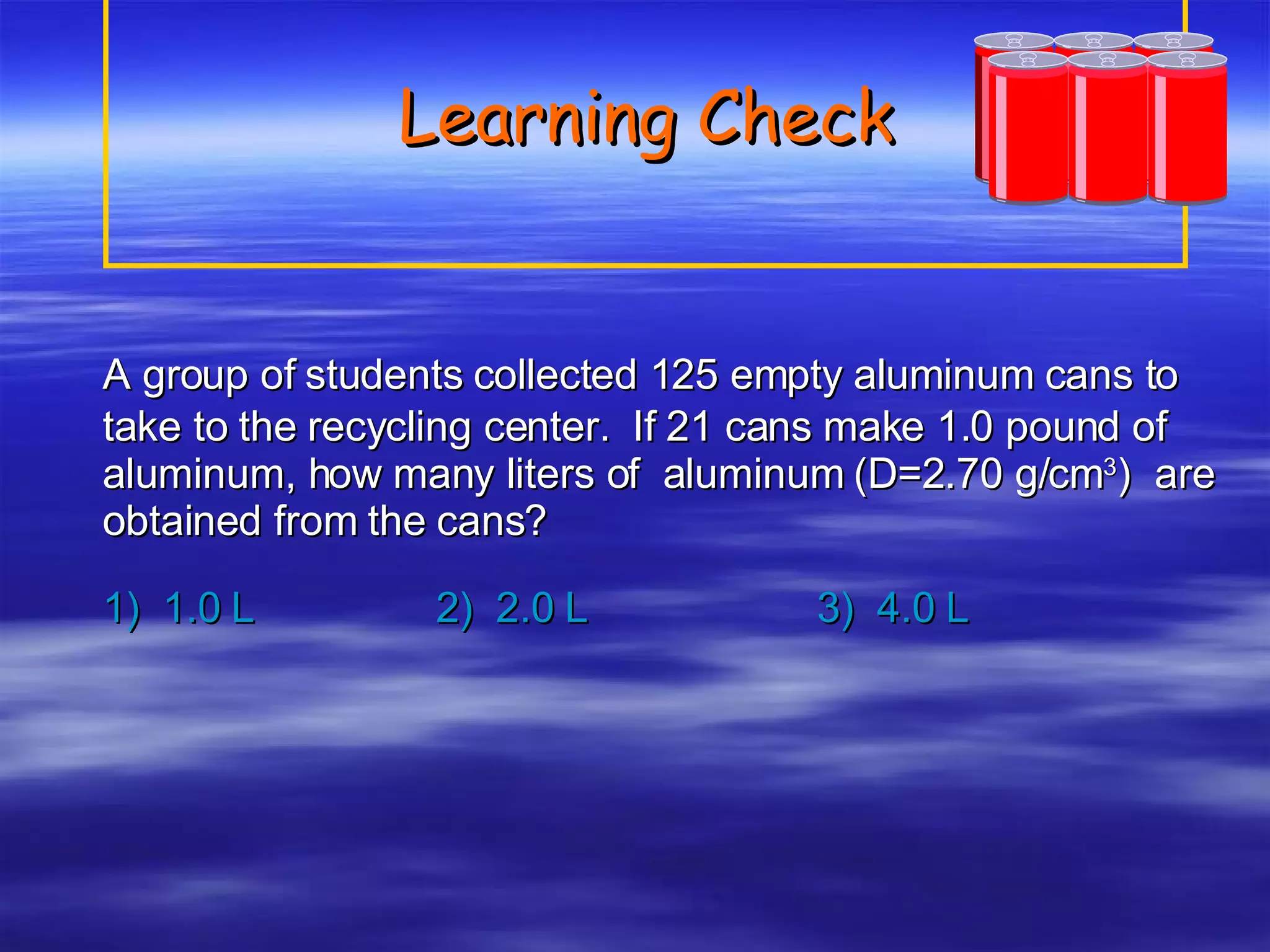 Learning Check A group of students collected 125 empty aluminum cans to take to the recycling center.  If 21 cans make 1.0 pound of aluminum, how many liters of  aluminum (D=2.70 g/cm 3 )  are obtained from the cans? 1)  1.0 L 2)  2.0 L 3)  4.0 L 