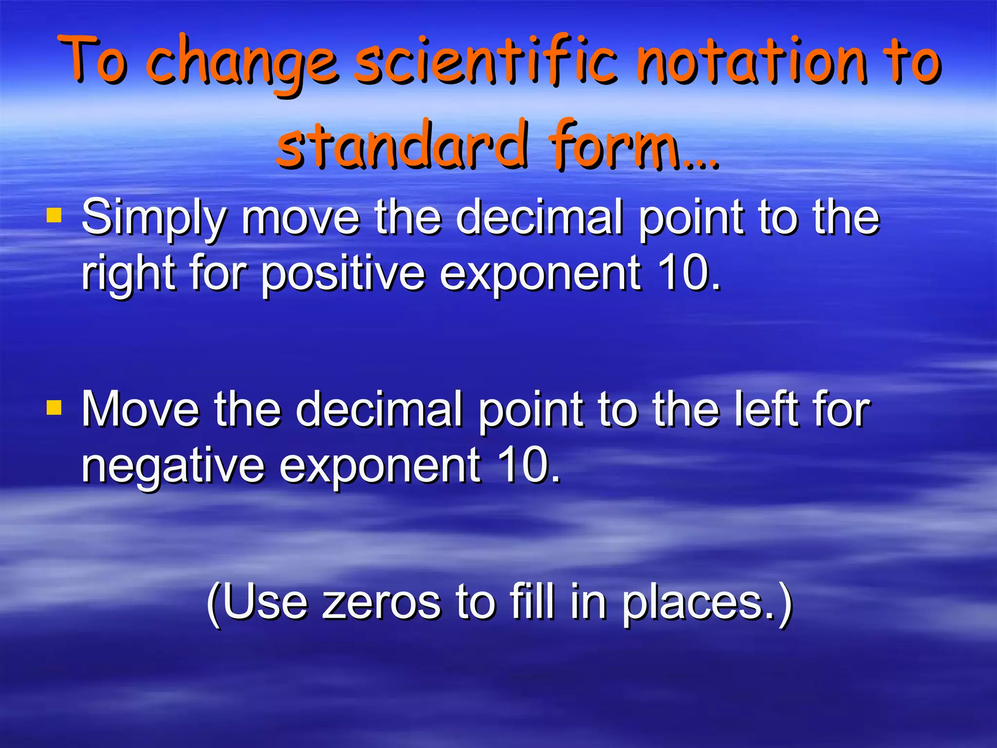 To change scientific notation to standard form… Simply move the decimal point to the right for positive exponent 10. Move the decimal point to the left for negative exponent 10. (Use zeros to fill in places.) 