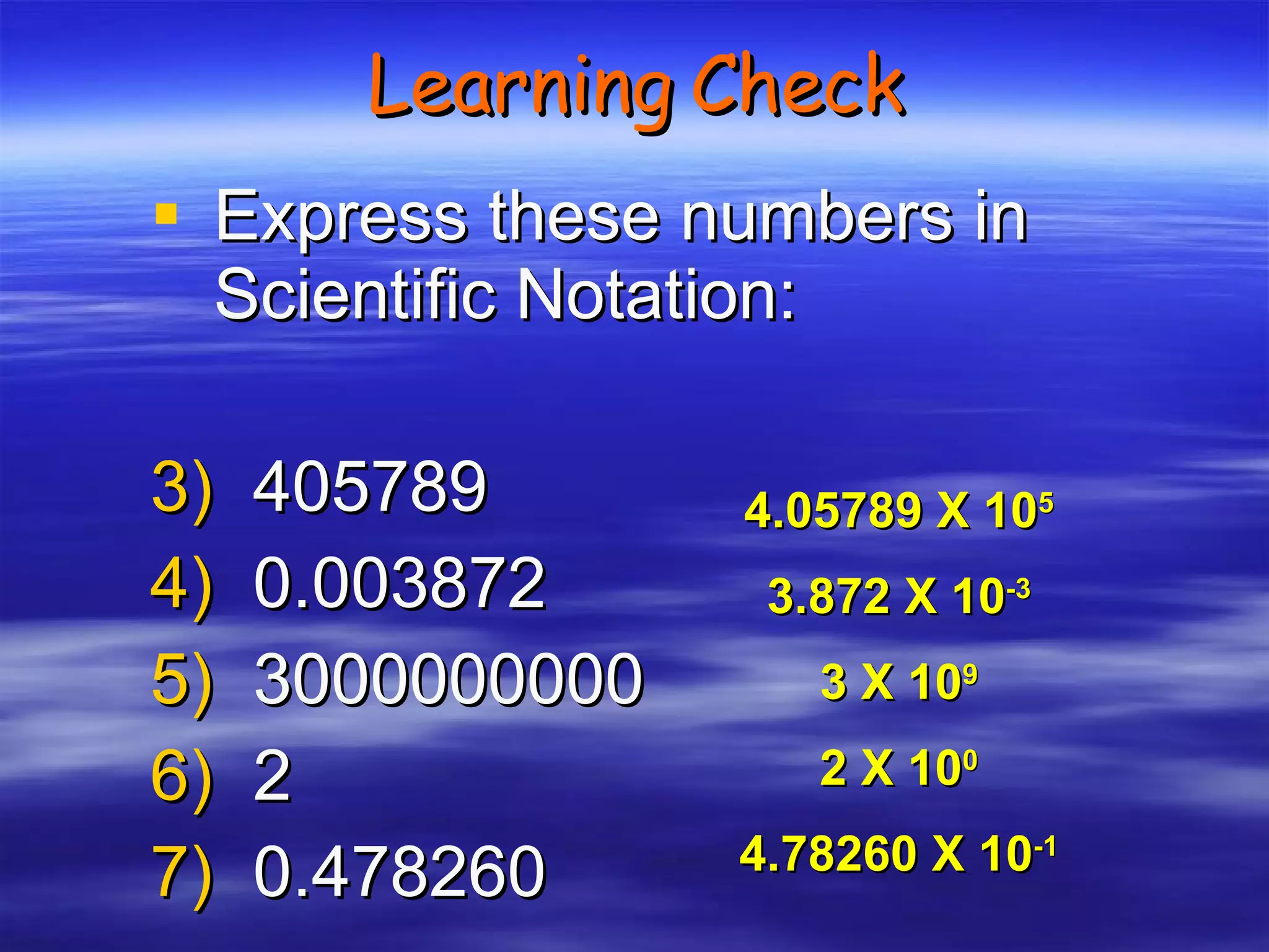 Learning Check Express these numbers in Scientific Notation: 405789 0.003872 3000000000 2 0.478260 4.05789 X 10 5 3.872 X 10 -3 3 X 10 9 2 X 10 0 4.78260 X 10 -1 