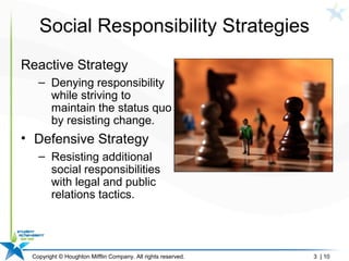 Copyright © Houghton Mifflin Company. All rights reserved. 3 | 10
Social Responsibility Strategies
Reactive Strategy
– Denying responsibility
while striving to
maintain the status quo
by resisting change.
• Defensive Strategy
– Resisting additional
social responsibilities
with legal and public
relations tactics.
 