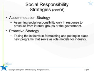 Copyright © Houghton Mifflin Company. All rights reserved. 3 | 11
Social Responsibility
Strategies (cont’d)
• Accommodation Strategy
– Assuming social responsibility only in response to
pressure from interest groups or the government.
• Proactive Strategy
– Taking the initiative in formulating and putting in place
new programs that serve as role models for industry.
 