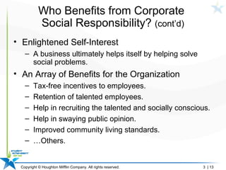 Copyright © Houghton Mifflin Company. All rights reserved. 3 | 13
Who Benefits from Corporate
Social Responsibility? (cont’d)
• Enlightened Self-Interest
– A business ultimately helps itself by helping solve
social problems.
• An Array of Benefits for the Organization
– Tax-free incentives to employees.
– Retention of talented employees.
– Help in recruiting the talented and socially conscious.
– Help in swaying public opinion.
– Improved community living standards.
– …Others.
 