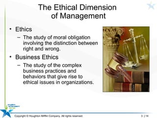 Copyright © Houghton Mifflin Company. All rights reserved. 3 | 14
The Ethical Dimension
of Management
• Ethics
– The study of moral obligation
involving the distinction between
right and wrong.
• Business Ethics
– The study of the complex
business practices and
behaviors that give rise to
ethical issues in organizations.
 