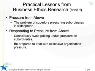 Copyright © Houghton Mifflin Company. All rights reserved. 3 | 16
Practical Lessons from
Business Ethics Research (cont’d)
• Pressure from Above
– The problem of superiors pressuring subordinates
is widespread.
• Responding to Pressure from Above
– Consciously avoid putting undue pressure on
subordinates.
– Be prepared to deal with excessive organization
pressure.
 