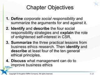 Copyright © Houghton Mifflin Company. All rights reserved. 3 | 2
Chapter Objectives
1. Define corporate social responsibility and
summarize the arguments for and against it.
2. Identify and describe the four social
responsibility strategies and explain the role
of enlightened self-interest in CSR.
3. Summarize the three practical lessons from
business ethics research. Then identify and
describe at least four of the ten general
ethical principles.
4. Discuss what management can do to
improve business ethics
 