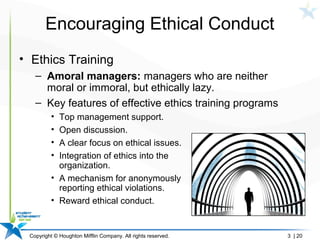 Copyright © Houghton Mifflin Company. All rights reserved. 3 | 20
Encouraging Ethical Conduct
• Ethics Training
– Amoral managers: managers who are neither
moral or immoral, but ethically lazy.
– Key features of effective ethics training programs
• Top management support.
• Open discussion.
• A clear focus on ethical issues.
• Integration of ethics into the
organization.
• A mechanism for anonymously
reporting ethical violations.
• Reward ethical conduct.
 