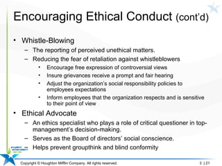 Copyright © Houghton Mifflin Company. All rights reserved. 3 | 21
Encouraging Ethical Conduct (cont’d)
• Whistle-Blowing
– The reporting of perceived unethical matters.
– Reducing the fear of retaliation against whistleblowers
• Encourage free expression of controversial views
• Insure grievances receive a prompt and fair hearing
• Adjust the organization’s social responsibility policies to
employees expectations
• Inform employees that the organization respects and is sensitive
to their point of view
• Ethical Advocate
– An ethics specialist who plays a role of critical questioner in top-
management’s decision-making.
– Serves as the Board of directors’ social conscience.
– Helps prevent groupthink and blind conformity
 
