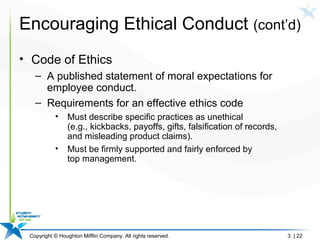 Copyright © Houghton Mifflin Company. All rights reserved. 3 | 22
Encouraging Ethical Conduct (cont’d)
• Code of Ethics
– A published statement of moral expectations for
employee conduct.
– Requirements for an effective ethics code
• Must describe specific practices as unethical
(e.g., kickbacks, payoffs, gifts, falsification of records,
and misleading product claims).
• Must be firmly supported and fairly enforced by
top management.
 
