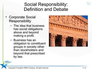 Copyright © Houghton Mifflin Company. All rights reserved. 3 | 3
Social Responsibility:
Definition and Debate
• Corporate Social
Responsibility
– The idea that business
has social obligations
above and beyond
making a profit.
– Business has an
obligation to constituent
groups in society other
than stockholders and
beyond that prescribed
by law.
 