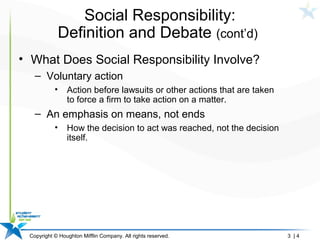 Copyright © Houghton Mifflin Company. All rights reserved. 3 | 4
Social Responsibility:
Definition and Debate (cont’d)
• What Does Social Responsibility Involve?
– Voluntary action
• Action before lawsuits or other actions that are taken
to force a firm to take action on a matter.
– An emphasis on means, not ends
• How the decision to act was reached, not the decision
itself.
 