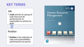 KEY TERMS
Job
• A job consists of a group of
tasks that must be
performed for an
organization to achieve its
goals.
Position
• Position is the collection of
tasks and responsibilities
performed by one person
 