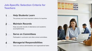 Job-Specific Selection Criteria for
Teachers
1 Help Students Learn
The primary and most important criterion for teachers
2 Maintain Records
Keep accurate records of attendance and academic
accomplishments
3 Serve on Committees
Participate in curriculum and other school committees
4 Managerial Responsibilities
Carry out various administrative and organizational tasks
 