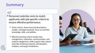 Summary
Personnel selection aims to match
applicants with job-specific criteria to
ensure effective performance.
 These criteria, drawn from job descriptions,
models, and legal standards, focus on essential
knowledge, skills, and abilities.
 Effective teaching criteria include class
management, motivation, communication, and
student engagement, while support roles require
traits like emotional maturity, self-discipline,
initiative, and tough-mindedness.
 