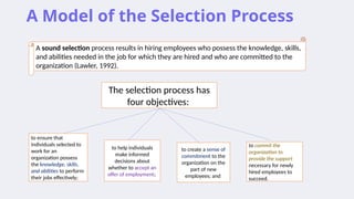 A Model of the Selection Process
A sound selection process results in hiring employees who possess the knowledge, skills,
and abilities needed in the job for which they are hired and who are committed to the
organization (Lawler, 1992).
The selection process has
four objectives:
to ensure that
individuals selected to
work for an
organization possess
the knowledge, skills,
and abilities to perform
their jobs effectively;
to help individuals
make informed
decisions about
whether to accept an
offer of employment;
to create a sense of
commitment to the
organization on the
part of new
employees; and
to commit the
organization to
provide the support
necessary for newly
hired employees to
succeed.
 