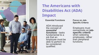 The Americans with
Disabilities Act (ADA)
Impact
Essential Functions
ADA introduced
the concept of
essential
functions - tasks
fundamental to a
job that an
employee must be
able to perform to
be considered
qualified.
Focus on Job-
Specific Criteria
Employers must
concentrate on job-
specific criteria
when selecting
employees, rather
than peripheral
functions.
 