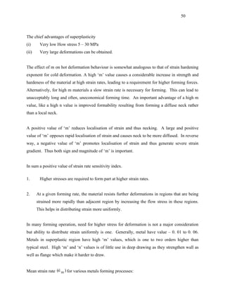 50



The chief advantages of superplasticity
(i)     Very low How stress 5 – 30 MPa
(ii)    Very large deformations can be obtained.


The effect of m on hot deformation behaviour is somewhat analogous to that of strain hardening
exponent for cold deformation. A high ‘m’ value causes a considerable increase in strength and
hardeness of the material at high strain rates, leading to a requirement for higher forming forces.
Alternatively, for high m materials a slow strain rate is necessary for forming. This can lead to
unacceptably long and often, uneconomical forming time. An important advantage of a high m
value, like a high n value is improved formability resulting from forming a diffuse neck rather
than a local neck.


A positive value of ‘m’ reduces localisation of strain and thus necking. A large and positive
value of ‘m’ opposes rapid localisation of strain and causes neck to be more diffused. In reverse
way, a negative value of ‘m’ promotes localisation of strain and thus generate severe strain
gradient. Thus both sign and magnitude of ‘m’ is important.


In sum a positive value of strain rate sensitivity index.

1.      Higher stresses are required to form part at higher strain rates.


2.     At a given forming rate, the material resists further deformations in regions that are being
       strained more rapidly than adjacent region by increasing the flow stress in these regions.
       This helps in distributing strain more uniformly.


In many forming operation, need for higher stress for deformation is not a major consideration
but ability to distribute strain uniformly is one. Generally, metal have value – 0. 01 to 0. 06.
Metals in superplastic region have high ‘m’ values, which is one to two orders higher than
typical steel. High ‘m’ and ‘n’ values is of little use in deep drawing as they strengthen wall as
well as flange which make it harder to draw.


Mean strain rate (∈m ) for various metals forming processes:
                  
 