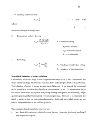 51



1. For up setting and tension test
                                     v
                              ∈m =
                                                                          v    =       cross   head
                                     h
velocity
                                                                                    h                =
instantaneous height of the specimen.

2.     For extrusion and wire drawing
                                           2
                                     6 V d 0 log R
                              ∈m =
                                                          V = extrusion velocity
                                         (d 3 − d 1 )
                                            0
                                                  3

                                                                   d 0 = billet diameter

                                                                    d1 = extrusion diameter

                                                                   R = extrusion ratio.

3.     For rolling
                                     V      h
                              ∈m =
                                      × log 0              h 0 = thickness of slab before rolling
                                     h      h1
                                                            h 1 = thickness of slab after rolling.


Superplastic behaviour of metals and alloys
Conventioned metals and alloys exhibit elongation in the range of 10 to 60%. Some metals and
alloys exhibit very large deformations, more than 100% and even upto 3000% with out fracture.
This behaviour of metals is termed as superplastic behaviour. It has enabled the economical
production of large, complex shaped products with compound curves. Deep or complex shapes
can now be made as one piece [rather than joining /welding many pieces into a assembly], single
operation pressing rather than multistip conventional pressings. Precision is excellent and fine
details or surface texture can be reproduced accurately. Springback and residual stresses are non
existent and products have a fine, uniform grain size.


Main characteristics of superplastic behaviour are:
i.   Very large deformations are obtained without fracture. It permits forming of metals as if
     they are polymer or glass.
 