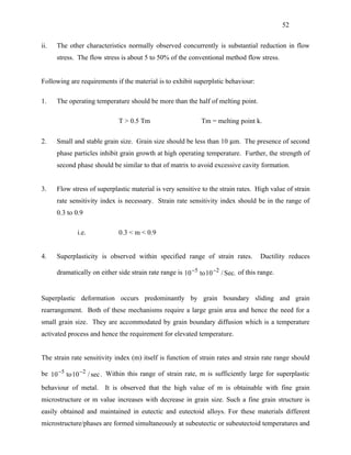 52


ii.   The other characteristics normally observed concurrently is substantial reduction in flow
      stress. The flow stress is about 5 to 50% of the conventional method flow stress.


Following are requirements if the material is to exhibit superplstic behaviour:

1.    The operating temperature should be more than the half of melting point.

                              T > 0.5 Tm                      Tm = melting point k.

2.    Small and stable grain size. Grain size should be less than 10 µm. The presence of second
      phase particles inhibit grain growth at high operating temperature. Further, the strength of
      second phase should be similar to that of matrix to avoid excessive cavity formation.


3.    Flow stress of superplastic material is very sensitive to the strain rates. High value of strain
      rate sensitivity index is necessary. Strain rate sensitivity index should be in the range of
      0.3 to 0.9

              i.e.            0.3 < m < 0.9


4.    Superplasticity is observed within specified range of strain rates.            Ductility reduces

      dramatically on either side strain rate range is 10 −5 to 10 −2 / Sec. of this range.


Superplastic deformation occurs predominantly by grain boundary sliding and grain
rearrangement. Both of these mechanisms require a large grain area and hence the need for a
small grain size. They are accommodated by grain boundary diffusion which is a temperature
activated process and hence the requirement for elevated temperature.


The strain rate sensitivity index (m) itself is function of strain rates and strain rate range should

be 10 −5 to 10 −2 / sec . Within this range of strain rate, m is sufficiently large for superplastic

behaviour of metal. It is observed that the high value of m is obtainable with fine grain
microstructure or m value increases with decrease in grain size. Such a fine grain structure is
easily obtained and maintained in eutectic and eutectoid alloys. For these materials different
microstructure/phases are formed simultaneously at subeutectic or subeutectoid temperatures and
 