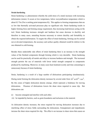 55


Strain hardening
Strain hardening is a phenomenon whereby the yield stress of a metal increases with increasing
deformation (strain). It occurs at low temperature, below recrystallisation temperature which is
about 0.5 Tm (Tm is melting point temperature K). This applies to forming temperatures that are
so low that thermally activated processes play no significant role. Strain hardening results in
higher forming force and forming energy requirement, thus increasing load/stresses acting on the
tool. Strain hardening increases strength and hardness but cause decrease in ductility and
therefore in many cases, annealing become necessary to restore ductility and formability to
obtain the required deformation. To negate the effect of strain hardening, forming can be carried
out at elevated temperatures, the accuracy and surface quality obtained would be inferior to the
one obtained in cold forming.


Besides these undesirable side effects of strain hardening there is an increase in the strength
values of the finished components through forming which is very desirable. Strain hardening
can be used for practically all metals and alloys to increase hardness and strength. The increased
strength permits the use of materials with lower initial strength compared to components
produced by machining. Moreover, in many cases heat treatment (costly and time consuming) is
unnecessary because of strain hardening.


Strain, hardening is a result of a large number of dislocations participating simultaneously.

During metal forming the dislocation density increases by several order from 10 7 to 1012 / cm 2 .

By this zones of higher dislocation density emerge, which represent a hindrance for moving
dislocations.   Presence of dislocations lowers the shear stress required to cause slip. But
dislocations can:

(i)   become entangled and interfere with each other.
(ii) be impeded by barriers, such as grain boundaries and inclusions in the material.


As dislocation density increases, the stress required for moving dislocation increases due to
interfering effect of stress fields surrounding the dislocations. Entanglement and impediments
increase the shear stress required for slip. The effect is an increase in shear stress that causes an
 