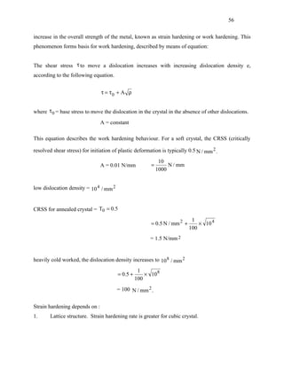 56


increase in the overall strength of the metal, known as strain hardening or work hardening. This
phenomenon forms basis for work hardening, described by means of equation:


The shear stress τ to move a dislocation increases with increasing dislocation density e,
according to the following equation.


                                τ = τ0 + A ρ


where τ 0 = base stress to move the dislocation in the crystal in the absence of other dislocations.
                                A = constant

This equation describes the work hardening behaviour. For a soft crystal, the CRSS (critically

resolved shear stress) for initiation of plastic deformation is typically 0.5 N / mm 2 .
                                                             10
                                A = 0.01 N/mm           =        N / mm
                                                            1000


low dislocation density = 10 4 / mm 2


CRSS for annealed crystal = T0 = 0.5
                                                                            1
                                                        = 0.5 N / mm 2 +       × 10 4
                                                                           100
                                                        = 1.5 N/mm 2


heavily cold worked, the dislocation density increases to 10 8 / mm 2
                                                   1
                                        = 0.5 +       × 10 8
                                                  100
                                        = 100 N / mm 2 .


Strain hardening depends on :
1.     Lattice structure. Strain hardening rate is greater for cubic crystal.
 