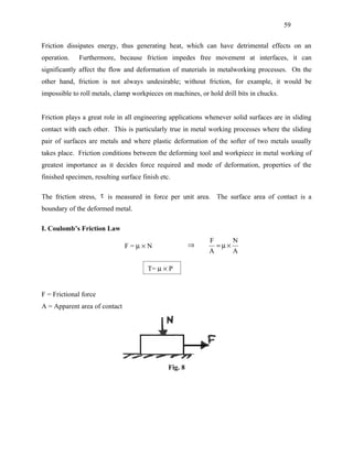 59


Friction dissipates energy, thus generating heat, which can have detrimental effects on an
operation.    Furthermore, because friction impedes free movement at interfaces, it can
significantly affect the flow and deformation of materials in metalworking processes. On the
other hand, friction is not always undesirable; without friction, for example, it would be
impossible to roll metals, clamp workpieces on machines, or hold drill bits in chucks.


Friction plays a great role in all engineering applications whenever solid surfaces are in sliding
contact with each other. This is particularly true in metal working processes where the sliding
pair of surfaces are metals and where plastic deformation of the softer of two metals usually
takes place. Friction conditions between the deforming tool and workpiece in metal working of
greatest importance as it decides force required and mode of deformation, properties of the
finished specimen, resulting surface finish etc.

The friction stress, τ is measured in force per unit area. The surface area of contact is a
boundary of the deformed metal.

I. Coulomb’s Friction Law
                                                             F         N
                               F=µ×N                    ⇒        =µ×
                                                            A          A

                                       T= µ × P


F = Frictional force
A = Apparent area of contact




                                               Fig. 8
 