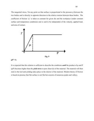 60


The tangential stress, Tat any point on that surface is proportional to the pressure p between the
two bodies and is directly in opposite direction to the relative motion between these bodies. The
coefficient of friction ‘µ’ is taken as constant for given die and the workpiece (under constant
surface and temperature conditions) and is said to be independent of the velocity, applied load,
and area of contact.




                                                Fig. 9
µP > k

It is expected that this relation is sufficient to describe the conditions until the product of µ and P
(µP) becomes higher than the yield stress in pure shear (k) of the material. The material will then
stick to the tool and yielding takes place in the interior of the material. Modern theory of friction
is based on premise that flat surface is not flat but consists of numerous peaks and valleys.
 