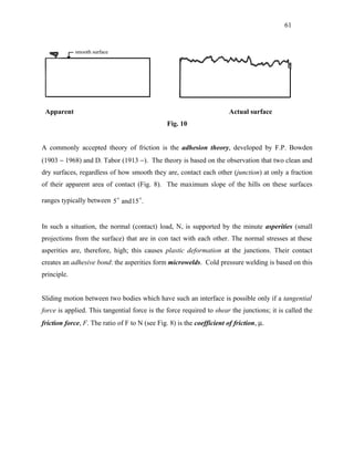 61




 Apparent                                                               Actual surface
                                                Fig. 10


A commonly accepted theory of friction is the adhesion theory, developed by F.P. Bowden
(1903 − 1968) and D. Tabor (1913 −). The theory is based on the observation that two clean and
dry surfaces, regardless of how smooth they are, contact each other (junction) at only a fraction
of their apparent area of contact (Fig. 8). The maximum slope of the hills on these surfaces

ranges typically between 5  and 15 .


In such a situation, the normal (contact) load, N, is supported by the minute asperities (small
projections from the surface) that are in con tact with each other. The normal stresses at these
asperities are, therefore, high; this causes plastic deformation at the junctions. Their contact
creates an adhesive bond: the asperities form microwelds. Cold pressure welding is based on this
principle.


Sliding motion between two bodies which have such an interface is possible only if a tangential
force is applied. This tangential force is the force required to shear the junctions; it is called the
friction force, F. The ratio of F to N (see Fig. 8) is the coefficient of friction, µ.
 