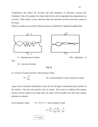63


Temperatures also affects the viscosity and other properties of lubricants, causing their
breakdown. Note, for example, how butter and oil burn and are degraded when temperatures are
excessive. These results, in turn, adversely affect the operations involved, and cause surface to
the object.
When two surfaces are in touch, sufficient contact is established to support the applied load.




       A = Apparent area of contact                                              After application of
load
       Ar = real area of contact
                                              Fig. 12

Ar, real area of contact increases with increases in load.
                      N
               Ar =                            σ 0 = yield strength of weaker material in contact.
                      σ0


Large stresses and plastic deformation causes the tear off upper contaminated layers present on
the surfaces. Then the real materials come in contact. This results in welding of the asperity
junction and the sliding of one body above the other will be possible only after these asperity
junctions are sheared:


Force required to shear        Fs = T × Ar T = shear strength of weak

                                                    Fs        τ × Ar        T
                                               µ=        =              =
                                                    N        σ 0 × Ar       σ0


                                T = µ σ0
 