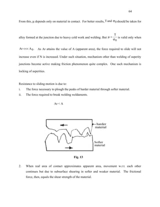 64


From this, µ depends only on material in contact. For better results, T and σ 0 should be taken for



                                                                             T
alloy formed at the junction due to heavy cold work and welding. But µ =         is valid only when
                                                                            σ0

Ar <<< A 0 .   As Ar attains the value of A (apparent area), the force required to slide will not

increase even if N is increased. Under such situation, mechanism other than welding of asperity

junctions become active making friction phenomenon quite complex. One such mechanism is

locking of asperities.



Resistance to sliding motion is due to:
i.    The force necessary to plough the peaks of harder material through softer material.
ii.   The force required to break welding weldaments.

                             Ar < A




                                              Fig. 13

2.    When real area of contact approximates apparent area, movement w.r.t. each other
      continues but due to subsurface shearing in softer and weaker material. The frictional
      force, then, equals the shear strength of the material.
 