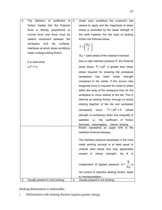 67

     2.    The   definition    of    coefficient   of   2.   Under such conditions the coulomb’s law
           friction implies that the frictional              ceases to apply and the magnitude of shear
           force is directly proportional to                 stress is controlled by the shear strength of
           normal force and there must be                    the work material. For the case of sticking
           relative movement between the                     friction the frictional stress
           workpiece     and        die   surfaces.            σ         
           Interfaces at which these conditions
                                                             T= 0
                                                                2        
                                                                          
                                                                         
           exists undergo sliding friction.
                                                             σ 0 = yield stress of the material in tension.

           It is valid when                                  Due to high interface pressure P, the frictional

           µ P << k                                          shear stress Ti = µP is greater than shear
                                                             stress required for shearing the workpiece
                                                             (workpiece          has       lower   shear        strength
                                                             compared to die metal). If this occurs, less
                                                             tangential force is required for metal to shear
                                                             within the body of the workpiece than for the
                                                             workpiece to move relative to the die. This is
                                                             referred as sticking friction, through no actual
                                                             sticking together of the die and workpiece

                                                             necessarily         occur.       Ti = µP > k        (shear
                                                             strength of workpiece) when this inequality is
                                                             satisfied,       ‘µ’,   the    coefficient    of    friction
                                                             becomes meaningless. Hence sticking
                                                             friction represents an upper limit to the
                                                             interface frictional stresses.

                                                             The interface pressure developed in the most
                                                             metal working process is at least equal to
                                                             uniaxial yield stress and may appreciably
                                                             exceed       K      (shear      strength).    As     K    is


                                                                                                                   K
                                                             independent of applied pressure, µ =                      is
                                                                                                                  σ0
                                                             not correct to describe sticking friction, leads
                                                             to misinterpretation.
     3.    Usually present in cold working.             3.   Usually present in hot working.


Sticking deformation is undesirable.
i.        Deformation with sticking friction requires greater energy.
 