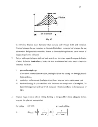 69




                                             Fig. 17

     In extrusion, friction exists between billet and die and between billet and container.
     Friction between die and container is eliminated in indirect extrusion but between die and
     billet exists. In hydrostatic extrusion, friction is eliminated altogether and lower amount of
     force is required for extrusion.
2.   Excess load capacity is provided and load perse is not important aspect from practical point
     of view. Effective lubrication decreases the load requirement but it also serves other more
     important functions.

     i.     prevention of pickup:
            If too much surface contact occurs, metal pickup on the tooling can damage product
            finish and size.
     ii.    minimizes tool wear and thus better control over size and lower maintenance cost.
     iii.   Frictional energy is converted into heat and raises the temperature of workpiece. To
            keep the temperature at lower level, extrusion velocity is reduced in hot extrusion of
            M.S.


3.   Friction plays positive role in rolling. Rolling is not possible without adequate friction
     between the rolls and bloom−billet.

     For rolling      µ ≥ tan α                            α = angle of bite.
                                        1                     1          
     i.               ∆h max = De 1 −           = De 1 −                 
                                      1 + µ2             1 + (tan α) 2   
                                                                         
 