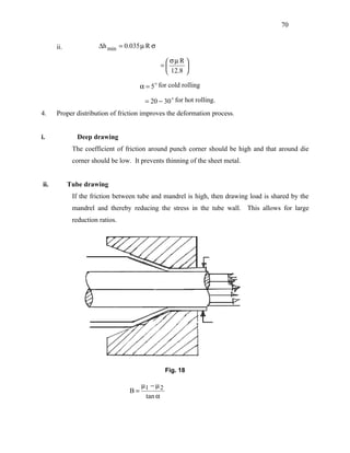 70


      ii.              ∆h min = 0.035 µ R σ

                                                σµ R 
                                              =      
                                                12.8 

                                     α = 5  for cold rolling

                                       = 20 − 30  for hot rolling.
4.    Proper distribution of friction improves the deformation process.


i.            Deep drawing
             The coefficient of friction around punch corner should be high and that around die
             corner should be low. It prevents thinning of the sheet metal.


ii.         Tube drawing
             If the friction between tube and mandrel is high, then drawing load is shared by the
             mandrel and thereby reducing the stress in the tube wall. This allows for large
             reduction ratios.




                                               Fig. 18

                                    µ − µ2
                                  B= 1
                                     tan α
 