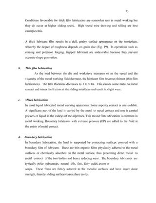 73


     Conditions favourable for thick film lubrication are somewhat rare in metal working but
     they do occur at higher sliding speed. High speed wire drawing and rolling are best
     examples this.


     A thick lubricant film results in a dull, grainy surface appearance on the workpiece,
     whereby the degree of roughness depends on grain size (Fig. 19). In operations such as
     coining and precision forging, trapped lubricant are undesirable because they prevent
     accurate shape generation.


b.   Thin film lubrication
             As the load between the die and workpiece increases or as the speed and the
     viscosity of the metal working fluid decrease, the lubricant film becomes thinner (thin film
     lubrication). The film thickness decreases to 3 to 5 Ra. This causes some metal to metal
     contact and raises the friction at the sliding interfaces and result in slight wear.


c.   Mixed lubrication
     In most liquid lubricated metal working operations. Some asperity contact is unavoidable.
     A significant part of the load is carried by the metal to metal contact and rest is carried
     pockets of liquid in the valleys of the asperities. This mixed film lubrication is common in
     metal working. Boundary lubricants with extreme pressure (EP) are added to the fluid at
     the points of metal contact.


d.   Boundary lubrication
     In boundary lubrication, the load is supported by contacting surfaces covered with a
     boundary film of lubricant. These are thin organic films physically adhered to the metal
     surfaces or chemically adsorbed on the metal surface, thus preventing direct metal to
     metal contact of the two bodies and hence reducing wear. The boundary lubricants are
     typically polar substances, natural oils, fats, fatty acids, esters or
     soaps. These films are firmly adhered to the metallic surfaces and have lower shear
     strength, thereby sliding surfaces takes place easily.
 