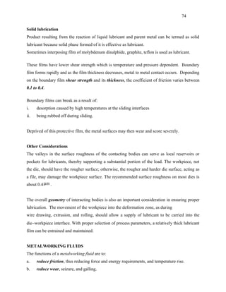 74


Solid lubrication
Product resulting from the reaction of liquid lubricant and parent metal can be termed as solid
lubricant because solid phase formed of it is effective as lubricant.
Sometimes interposing film of molybdenum disulphide, graphite, teflon is used as lubricant.

These films have lower shear strength which is temperature and pressure dependent. Boundary
film forms rapidly and as the film thickness decreases, metal to metal contact occurs. Depending
on the boundary film shear strength and its thickness, the coefficient of friction varies between
0.1 to 0.4.

Boundary films can break as a result of:
i.    desorption caused by high temperatures at the sliding interfaces
ii.   being rubbed off during sliding.


Deprived of this protective film, the metal surfaces may then wear and score severely.


Other Considerations
The valleys in the surface roughness of the contacting bodies can serve as local reservoirs or
pockets for lubricants, thereby supporting a substantial portion of the load. The workpiece, not
the die, should have the rougher surface; otherwise, the rougher and harder die surface, acting as
a file, may damage the workpiece surface. The recommended surface roughness on most dies is
about 0.4 µm .


The overall geometry of interacting bodies is also an important consideration in ensuring proper
lubrication. The movement of the workpiece into the deformation zone, as during
wire drawing, extrusion, and rolling, should allow a supply of lubricant to be carried into the
die−workpiece interface. With proper selection of process parameters, a relatively thick lubricant
film can be entrained and maintained.


METALWORKING FLUIDS
The functions of a metalworking fluid are to:
a.    reduce friction, thus reducing force and energy requirements, and temperature rise.
b.    reduce wear, seizure, and galling.
 