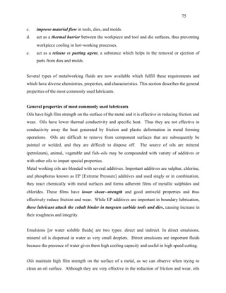75


c.   improve material flow in tools, dies, and molds.
d.   act as a thermal barrier between the workpiece and tool and die surfaces, thus preventing
     workpiece cooling in hot−working processes.
e.   act as a release or parting agent, a substance which helps in the removal or ejection of
     parts from dies and molds.


Several types of metalworking fluids are now available which fulfill these requirements and
which have diverse chemistries, properties, and characteristics. This section describes the general
properties of the most commonly used lubricants.


General properties of most commonly used lubricants
Oils have high film strength on the surface of the metal and it is effective in reducing friction and
wear. Oils have lower thermal conductivity and specific heat. Thus they are not effective in
conductivity away the heat generated by friction and plastic deformation in metal forming
operations. Oils are difficult to remove from component surfaces that are subsequently be
painted or welded, and they are difficult to dispose off.         The source of oils are mineral
(petroleum), animal, vegetable and fish−oils may be compounded with variety of additives or
with other oils to impart special properties.
Metal working oils are blended with several additives. Important additives are sulphur, chlorine,
and phosphorus known as EP [Extreme Pressure] additives and used singly or in combination,
they react chemically with metal surfaces and forms adherent films of metallic sulphides and
chlorides. These films have lower shear− strength and good antiweld properties and thus
effectively reduce friction and wear. While EP additives are important in boundary lubrication,
these lubricant attack the cobalt binder in tungsten carbide tools and dies, causing increase in
their roughness and integrity.


Emulsions [or water soluble fluids] are two types: direct and indirect. In direct emulsions,
mineral oil is dispersed in water as very small droplets. Direct emulsions are important fluids
because the presence of water gives them high cooling capacity and useful in high speed cutting.


Oils maintain high film strength on the surface of a metal, as we can observe when trying to
clean an oil surface. Although they are very effective in the reduction of friction and wear, oils
 