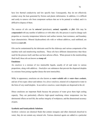 76


have low thermal conductivity and low specific heat. Consequently, they do not effectively
conduct away the heat generated by friction and plastic deformation. In addition, it is difficult
and costly to remove oils from component surfaces that are to be painted or welded, and it is
difficult to dispose of them.


The sources of oils can be mineral (petroleum), animal, vegetable, or fish. Oils may be
compounded with any number of additives or with other oils; this process is used to change such
properties as viscosity−temperature behavior and surface tension, heat resistance, and boundary
layer characteristics. Mineral (hydrocarbon) oils with or without additives, used undiluted, are
known as neat oils.

Oils can be contaminated by the lubricants used for the slideways and various components of the
machine tools and metalworing machinery. These oils have different characteristics than those
used for the process itself, and thus can have adverse effects. When present in the metalworking
fluid itself, these oils are known as tramp oil.
Emulsions
An emulsion is a mixture of two immiscible liquids, usually of oil and water in various
proportions, along with additives. Emulsifiers are substances that prevent the dispersed droplets
in a mixture from joining together (hence the term immiscible).


Milky in appearance, emulsions are also known as water− soluble oils or water− base coolants,
and are of two types: direct and indirect. In a direct emulsion, mineral oil is dispersed in water in
the form of very small droplets. In an indirect emulsion, water droplets are dispersed in the oil.


Direct emulsions are important fluids because the presence of water gives them high cooling
capacity. They are particularly effective high−speed machining where temperature rise has
detrimental effects on tool life, the surface integrity of workpieces, and the dimensional accuracy
of parts.


Synthetic and Semisynthetic Solutions
Synthetic solutions are chemical fluids that contain inorganic and other chemicals dissolved in
water; they do not contain any mineral oils. Various chemical agents are added to a particular
 