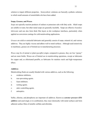 77


solution to impart different properties. Semisynthetic solutions are basically synthetic solutions
to which small amounts of emulsifiable oils have been added.


Soaps, Greases, and Waxes
Soaps are typically reaction products of sodium or potassium salts with fatty acids. Alkali soaps
are soluble in water, but other metal soaps are generally insoluble. Soaps are effective boundary
lubricants and can also form thick film layers at die−workpiece interfaces, particularly when
applied on conversion coatings for cold metalworking applications.


Greases are solid or semisolid lubricants and generally consist of soaps, mineral oil, and various
additives. They are highly viscous and adhere well to metal surfaces. Although used extensively
in machinery, greases are of limited use in manufacturing processes.


Waxes may be of animal or plant (paraffin) origin; compared to greases, they are less “greasy”
and are more brittle. Waxes are of limited use in metalworking operations, except as lubricants
for copper and, as chlorinated paraffin, as lubricants for stainless steels and high−temperature
alloys.


Additives
Metalworking fluids are usually blended with various additives, such as the following:
a.        oxidation inhibitors.
b.        rust−preventing agents.
c.        foam inhibitors.
d.        wetting agents.
e.        odor−controlling agents.
f.        antiseptics.


Sulfur, chlorine, and phosphorus are important oil additives. Known as extreme− pressure (EP)
additives and used singly or in combination, they react chemically with metal surfaces and form
adherent surface films of metallic sulfides and chlorides.
 