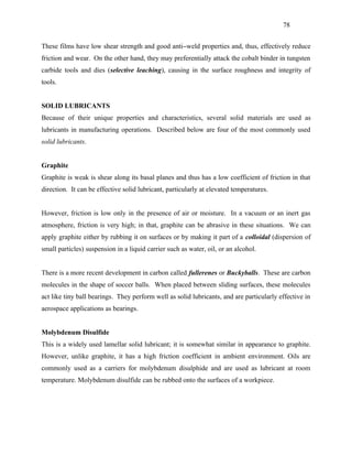 78


These films have low shear strength and good anti−weld properties and, thus, effectively reduce
friction and wear. On the other hand, they may preferentially attack the cobalt binder in tungsten
carbide tools and dies (selective leaching), causing in the surface roughness and integrity of
tools.


SOLID LUBRICANTS
Because of their unique properties and characteristics, several solid materials are used as
lubricants in manufacturing operations. Described below are four of the most commonly used
solid lubricants.


Graphite
Graphite is weak is shear along its basal planes and thus has a low coefficient of friction in that
direction. It can be effective solid lubricant, particularly at elevated temperatures.


However, friction is low only in the presence of air or moisture. In a vacuum or an inert gas
atmosphere, friction is very high; in that, graphite can be abrasive in these situations. We can
apply graphite either by rubbing it on surfaces or by making it part of a colloidal (dispersion of
small particles) suspension in a liquid carrier such as water, oil, or an alcohol.


There is a more recent development in carbon called fullerenes or Buckyballs. These are carbon
molecules in the shape of soccer balls. When placed between sliding surfaces, these molecules
act like tiny ball bearings. They perform well as solid lubricants, and are particularly effective in
aerospace applications as bearings.


Molybdenum Disulfide
This is a widely used lamellar solid lubricant; it is somewhat similar in appearance to graphite.
However, unlike graphite, it has a high friction coefficient in ambient environment. Oils are
commonly used as a carriers for molybdenum disulphide and are used as lubricant at room
temperature. Molybdenum disulfide can be rubbed onto the surfaces of a workpiece.
 