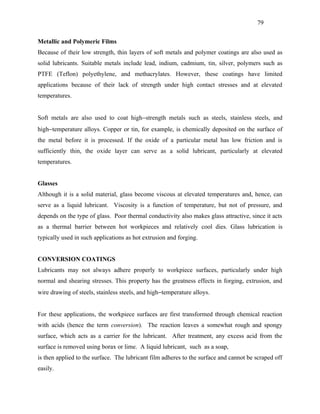 79


Metallic and Polymeric Films
Because of their low strength, thin layers of soft metals and polymer coatings are also used as
solid lubricants. Suitable metals include lead, indium, cadmium, tin, silver, polymers such as
PTFE (Teflon) polyethylene, and methacrylates. However, these coatings have limited
applications because of their lack of strength under high contact stresses and at elevated
temperatures.


Soft metals are also used to coat high−strength metals such as steels, stainless steels, and
high−temperature alloys. Copper or tin, for example, is chemically deposited on the surface of
the metal before it is processed. If the oxide of a particular metal has low friction and is
sufficiently thin, the oxide layer can serve as a solid lubricant, particularly at elevated
temperatures.


Glasses
Although it is a solid material, glass become viscous at elevated temperatures and, hence, can
serve as a liquid lubricant. Viscosity is a function of temperature, but not of pressure, and
depends on the type of glass. Poor thermal conductivity also makes glass attractive, since it acts
as a thermal barrier between hot workpieces and relatively cool dies. Glass lubrication is
typically used in such applications as hot extrusion and forging.


CONVERSION COATINGS
Lubricants may not always adhere properly to workpiece surfaces, particularly under high
normal and shearing stresses. This property has the greatness effects in forging, extrusion, and
wire drawing of steels, stainless steels, and high−temperature alloys.


For these applications, the workpiece surfaces are first transformed through chemical reaction
with acids (hence the term conversion). The reaction leaves a somewhat rough and spongy
surface, which acts as a carrier for the lubricant. After treatment, any excess acid from the
surface is removed using borax or lime. A liquid lubricant, such as a soap,
is then applied to the surface. The lubricant film adheres to the surface and cannot be scraped off
easily.
 