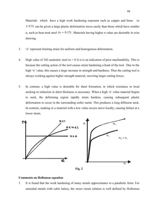 44


     Materials which have a high work hardening exponent such as copper and brass                (n
     ≥ 0.5) can be given a large plastic deformation move easily than those which have smaller

     n, such as heat treat steel (n ≈ 0.15) . Materials having higher n value are desirable in wire
     drawing.


3.   ‘n’ represent limiting strain for uniform and homogenous deformation.


4.   High value of 302 austenitic steel (n = 0.3) n is an indication of poor machinability. This is
     because the cutting action of the tool causes strain hardening a head of the tool. Due to the
     high ‘n’ value, this causes a large increase in strength and hardness. Thus the cutting tool is
     always working against higher strength material, reaviring larger cutting forces.


5.   In contrast, a high value is desirable for sheet formation, in which resistance to local
     necking or reduction in sheet thickness is necessary. When a high ‘n’ value material begins
     to neck, the deforming region rapidly strain hardens, causing subsequent plastic
     deformation to occur in the surrounding softer metal. This produces a long diffusion neck.
     In contrast, neaking in a material with a low value occurs move locally, causing failure at a
     lower strain.




                                              Fig. 2

Comments on Hollomon equation
1.   It is found that the work hardening of many metals approximates to a parabolic form. For
     annealed metals with cubic lattice, the stress−strain relation is well defined by Hollomon
 