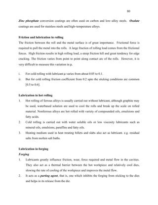 80


Zinc phosphate conversion coatings are often used on carbon and low−alloy steels. Oxalate
coatings are used for stainless steels and high−temperature alloys.


Friction and lubrication in rolling
The friction between the roll and the metal surface is of great importance. Frictional force is
required to pull the metal into the rolls. A large fraction of rolling load comes from the frictional
forces. High friction results in high rolling load, a steep friction hill and great tendency for edge
cracking. The friction varies from point to point along contact arc of the rolls. However, it is
very difficult to measure this variation in µ.

i.    For cold rolling with lubricant µ varies from about 0.05 to 0.1.
ii.   But for cold rolling friction coefficient from 0.2 upto the sticking conditions are common
      [0.5 to 0.6].


Lubrication in hot rolling
1.    Hot rolling of ferrous alloys is usually carried out without lubricant, although graphite may
      be used, waterbased solution are used to cool the rolls and break up the scale on rolled
      material. Nonferrous alloys are hot rolled with variety of compounded oils, emulsions and
      fatty acids.
2.    Cold rolling is carried out with water soluble oils or low viscosity lubricants such as
      mineral oils, emulsions, paraffins and fatty oils.
3.    Heating medium used in heat treating billets and slabs also act as lubricant. e.g. residual
      salts from molten salt baths.


Lubrication in forging
Forging
1.    Lubricants greatly influence friction, wear, force required and metal flow in the cavities.
      They also act as a thermal barrier between the hot workpiece and relatively cool dies,
      slowing the rate of cooling of the workpiece and improves the metal flow.
2.    It acts as a parting agent, that is, one which inhibits the forging from sticking to the dies
      and helps in its release from the die.
 