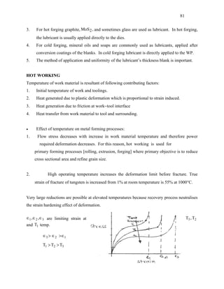 81


3.    For hot forging graphite, MoS 2 , and sometimes glass are used as lubricant. In hot forging,
      the lubricant is usually applied directly to the dies.
4.   For cold forging, mineral oils and soaps are commonly used as lubricants, applied after
     conversion coatings of the blanks. In cold forging lubricant is directly applied to the WP.
5.   The method of application and uniformity of the lubricant’s thickness blank is important.


HOT WORKING
Temperature of work material is resultant of following contributing factors:
1.   Initial temperature of work and toolings.
2.   Heat generated due to plastic deformation which is proportional to strain induced.
3.   Heat generation due to friction at work−tool interface
4.   Heat transfer from work material to tool and surrounding.


•    Effect of temperature on metal forming processes:
1.    Flow stress decreases with increase in work material temperature and therefore power
       required deformation decreases. For this reason, hot working is used for
     primary forming processes [rolling, extrusion, forging] where primary objective is to reduce
     cross sectional area and refine grain size.


2.          High operating temperature increases the deformation limit before fracture. True
     strain of fracture of tungsten is increased from 1% at room temperature is 55% at 1000°C.


Very large reductions are possible at elevated temperatures because recovery process neutralises
the strain hardening effect of deformation.

∈1 , ∈2 , ∈3 are limiting strain at                                                            T3 , T2
and T1 temp.

          ∈3 > ∈2 > ∈1

         T1 > T2 > T3
 