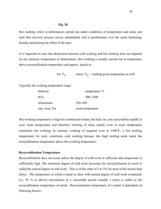 82



                                   Fig. 20

Hot working refers to deformation carried out under conditions of temperature and strain rate
such that recovery process occurs substantially and is predominant over the strain hardening,
thereby neutralising the effect of the later.


It is important to note that distinction between cold working and hot working does not depends
on any arbitrary temperature of deformation. Hot working is usually carried out at temperature
above recrystallisation temperature and approx. equals to.


                                  0.6 Tm        where Tm = melting point temperature at in K


Typically hot working temperature range
                Material                               temperature °C
                M.S.                                   900−1200
                Aluminium                       350−450
                zinc, lead, Tin                 room temperature


Hot working temperature is high for commercial metals, but lead, tin, zinc recrystallise rapidly at
even room temperature and therefore working of these metals even at room temperature
constitutes hot working. In contrast, working of tungsten even at 1100°C, a hot working
temperature for steel, constitutes cold working because this high melting point metal has
recrystallisation temperature above this working temperature.


Recrystallisation Temperature
Recrystallisation does not occur unless the degree of cold work is sufficient and temperature is
sufficiently high. The minimum degree of cold work necessary for recrystallisation to occur is
called the critical degree of cold work. This is of the order of 2 to 3% for most of the metals land
alloys. The temperature at which a metal or alloy with normal degree of cold work completely
(i.e. 95 % or above) recrystalizes in a reasonable period (usually 1 hour) is called as the
recrystallisation temperature of metal. Recrystalisation temperature of a metal is dependent on
following factors:
 