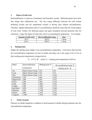 83



1.       Degree of cold work
Recrystallisation is a process of nucleation and formation crystals. Deformed grains have more
free energy than undeformed one.         The free energy difference between the cold worked
deformed crystals and the undeformed crystals is driving force behind recrystallization.
Therefore, applied deformation prior to recrystallization should be more than the crystal degree
of cold work. Further, the deformed grains and grain boundaries provide preferred sites for
nucleation. Larger the degree of cold work, lower is recrystalisation temperature. For example,
              Amount of cold work       Recrystallization temp            time
                    20 %                       3200 C                    1 hour
                    60 %                       2800 C                    1 hour

2.      Melting Point
Higher the melting point, higher is the recrystallisation temperature. It has been observed that
the recrystallisation temperature of most of metals and alloys are in the range of 0.4 to 0.6 of
their melting point temperatures in degree kelvin
                          Tcr = 0.5 Tm 0K , where Tm = melting point temperature in Kelvin.

     Metal          Recrystallization    Melting point 0 C       Re crystallization temp  K
                                                             =
                    temperature                                     melting po int  K
     Tin            Below Room Temp      232                 0.6
     Lead           Below Room Temp      327                 0.5
     Zinc           Below Room Temp      419                 0.43
     Aluminium      150                  660                 0.45
     Magnesium      200                  650                 0.51
     Silver         200                  960                 0.38
     Gold           200                  1063                0.41
     Copper         200                  1083                0.35
     Iron/Steel     450                  1539                0.40
     Platinum       450                  1760                0.35
     Nickel         600                  1452                0.51
     Tungsten       1200                 3410                0.40

3.           Purity of metal
Presence of soluble impurities or addition of small amount of soluble alloying elements raise the
recrystallisation temperature.
 