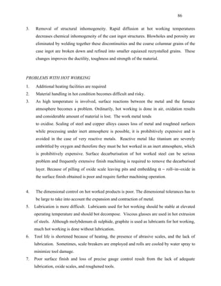 86


3.   Removal of structural inhomogeneity. Rapid diffusion at hot working temperatures
     decreases chemical inhomogeneity of the cast ingot structures. Blowholes and porosity are
     eliminated by welding together these discontinuities and the coarse columnar grains of the
     case ingot are broken down and refined into smaller equiaxed recrystalled grains. These
     changes improves the ductility, toughness and strength of the material.



PROBLEMS WITH HOT WORKING
1.   Additional heating facilities are required
2.    Material handling in hot condition becomes difficult and risky.
3.   As high temperature is involved, surface reactions between the metal and the furnace
     atmosphere becomes a problem. Ordinarily, hot working is done in air, oxidation results
     and considerable amount of material is lost. The work metal tends
     to oxidise. Scaling of steel and copper alloys causes loss of metal and roughned surfaces
     while processing under inert atmosphere is possible, it is prohibitively expensive and is
     avoided in the case of very reactive metals. Reactive metal like titanium are severely
     embrittled by oxygen and therefore they must be hot worked in an inert atmosphere, which
     is prohibitively expensive. Surface decarburisation of hot worked steel can be serious
     problem and frequently extensive finish machining is required to remove the decarburised
     layer. Because of pilling of oxide scale leaving pits and embedding α − roll−in−oxide in
     the surface finish obtained is poor and require further machining operation.


4.   The dimensional control on hot worked products is poor. The dimensional tolerances has to
     be large to take into account the expansion and contraction of metal.
5.   Lubrication is more difficult. Lubricants used for hot working should be stable at elevated
     operating temperature and should bot decompose. Viscous glasses are used in hot extrusion
     of steels. Although molybdenum di sulphide, graphite is used as lubricants for hot working,
     much hot working is done without lubrication.
6.   Tool life is shortened because of heating, the presence of abrasive scales, and the lack of
     lubrication. Sometimes, scale breakers are employed and rolls are cooled by water spray to
     minimize tool damage.
7.   Poor surface finish and loss of precise gauge control result from the lack of adequate
     lubrication, oxide scales, and roughened tools.
 