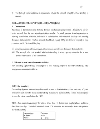 87


8.   The lack of work hardening is undesirable where the strength of cold worked product is
     needed.


METALLURGICAL ASPECTS OF METAL WORKING
1. Composition
Resistance to deformation and ductility depends on chemical composition. Alloys have always
better strength than the pure constituents taken singly. For steel, increase in carbon content or
alloying constituent increases resistance to deformation and decreases ductility and thereby
decreases deformability. Carbon content should not exceed 0.5% for steels to be used in cold
extrusion and 1.5% for cold forging.

(ii) Impurities such as sulphur, oxygen, phosphorous and nitrogen decreases deformability.
(iii) The strength of a cold worked solid solution alloy is always greater than that for a pure
      metal, cold worked to the same extent.


2. Microstructure also affects deformability
Soft annealing [spherodising] of steel prior to cold working improves its cold workability. The
large grains are easier to deform.




(i) Crystal structure
Formability depends upon the ductility which in turn is dependent on crystal structure. Crystal
structure which provides more number of slip planes have more ductility. Strain hardening rate
is more for cubic crystals than for HCP.


FCC − has greatest opportunity for slip as it has four (4) distinct non parallel planes and three
directions for slip. Therefore materials with FCC structure are relatively weak and possess
excellent ductility.
                 Aluminium             Platinum
                 Copper                Silver
                 Gold                  ξ − iron
 