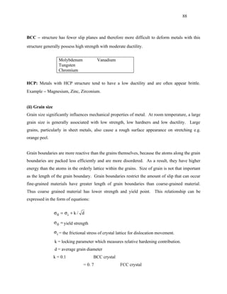 88



BCC − structure has fewer slip planes and therefore more difficult to deform metals with this
structure generally possess high strength with moderate ductility.


                    Molybdenum              Vanadium
                    Tungsten
                    Chromium

HCP: Metals with HCP structure tend to have a low ductility and are often appear brittle.
Example − Magnesium, Zinc, Zirconium.


(ii) Grain size
Grain size significantly influences mechanical properties of metal. At room temperature, a large
grain size is generally associated with low strength, low hardners and low ductility. Large
grains, particularly in sheet metals, also cause a rough surface appearance on stretching e.g.
orange peel.


Grain boundaries are more reactive than the grains themselves, because the atoms along the grain
boundaries are packed less efficiently and are more disordered. As a result, they have higher
energy than the atoms in the orderly lattice within the grains. Size of grain is not that important
as the length of the grain boundary. Grain boundaries restrict the amount of slip that can occur
fine-grained materials have greater length of grain boundaries than coarse-grained material.
Thus coarse grained material has lower strength and yield point. This relationship can be
expressed in the form of equations:


                  σ0 = σi + k / d

                  σ 0 = yield strength

                  σ i = the frictional stress of crystal lattice for dislocation movement.

                  k = locking parameter which measures relative hardening contribution.
                  d = average grain diameter
                  k = 0.1                BCC crystal
                                   = 0. 7                FCC crystal
 