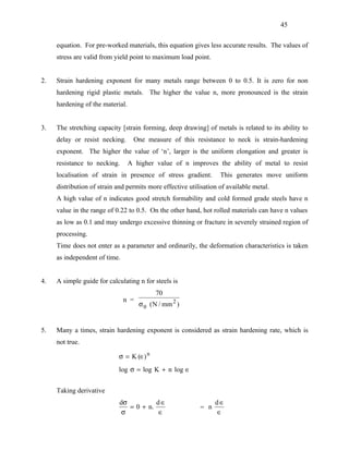 45


     equation. For pre-worked materials, this equation gives less accurate results. The values of
     stress are valid from yield point to maximum load point.


2.   Strain hardening exponent for many metals range between 0 to 0.5. It is zero for non
     hardening rigid plastic metals. The higher the value n, more pronounced is the strain
     hardening of the material.


3.   The stretching capacity [strain forming, deep drawing] of metals is related to its ability to
     delay or resist necking.      One measure of this resistance to neck is strain-hardening
     exponent. The higher the value of ‘n’, larger is the uniform elongation and greater is
     resistance to necking.       A higher value of n improves the ability of metal to resist
     localisation of strain in presence of stress gradient.        This generates move uniform
     distribution of strain and permits more effective utilisation of available metal.
     A high value of n indicates good stretch formability and cold formed grade steels have n
     value in the range of 0.22 to 0.5. On the other hand, hot rolled materials can have n values
     as low as 0.1 and may undergo excessive thinning or fracture in severely strained region of
     processing.
     Time does not enter as a parameter and ordinarily, the deformation characteristics is taken
     as independent of time.


4.   A simple guide for calculating n for steels is
                                           70
                               n =
                                     σ 0 ( N / mm 2 )


5.   Many a times, strain hardening exponent is considered as strain hardening rate, which is
     not true.

                            σ = K (∈) n
                            log σ = log K + n log ∈


     Taking derivative
                             dσ          d∈                      d∈
                                = 0 + n.                   = n
                              σ          ∈                       ∈
 