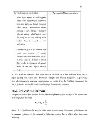 90


   Tm = melting point temperature                  − Zirconium in Magnesium alloys.

       when liquid approaches melting point
      temp, atoms begins to join together to
      form unit cells and lattice formation
      takes place. Undercooling causes
      forming of stable lattice. The energy
      released during solidification raises
      the temp to the true melting point.
      Undercooling is needed to start
      nucleation.

      Solid nuclei grow in all direction with
      result   that   number     of   crystals
      compete the same space and perfect
      external shape is difficult to obtain.
      This results in formation of crystals
      which do not have regular external
      shape.

In hot working processes, fine grain size is obtained by a low finishing temp and a
rapid cooling rate. Grain size determines strength and fracture toughness. In processing
steel which undergo a structural transformation on cooling from the finishing temperature, the
ferrite grain size obtained depends on achieving a fine austenite grain size.


GRAIN SIZE AND YIELD STRENGTH
Hall petch equaiton: The equation defines relationship between yield strength of the material and
its average grain diameter.
                                             k
                               σo = σi +
                                             d


where, σ i = yield stress for a crystal of the same material where there are no grain boundaries.
It measures resistance of the material to dislocation motion due to effects other than grain
boundary.
 